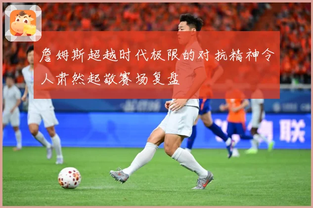 詹姆斯超越时代极限的对抗精神令人肃然起敬赛场复盘