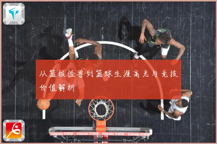 从篮板怪兽到篮球生涯高光与竞技价值解析