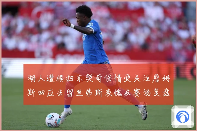 湖人遭横扫东契奇伤情受关注詹姆斯回应去留里弗斯表愧疚赛场复盘