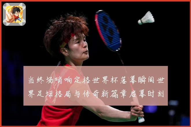 当终场哨响定格世界杯落幕瞬间世界足坛格局与传奇新篇章启幕时刻数据研判