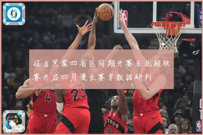 辽吉黑蒙四省区同期开赛东北超联赛开启四月漫长赛季数据研判