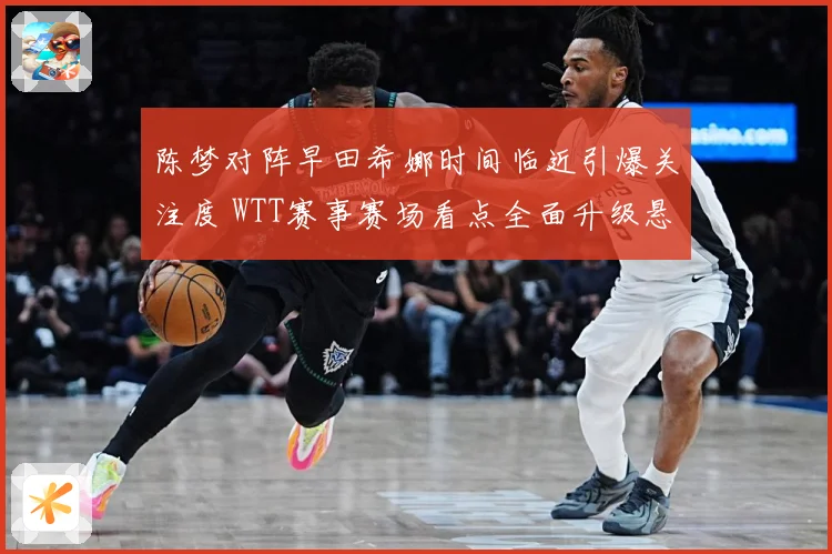 陈梦对阵早田希娜时间临近引爆关注度 WTT赛事赛场看点全面升级悬念拉满