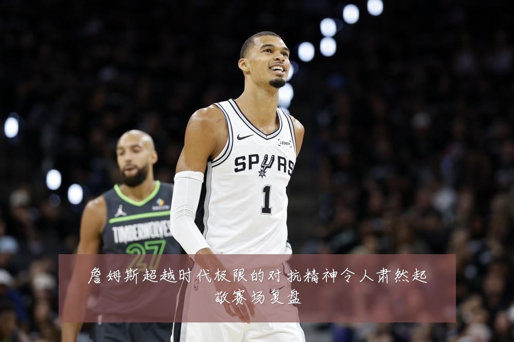 詹姆斯超越时代极限的对抗精神令人肃然起敬赛场复盘